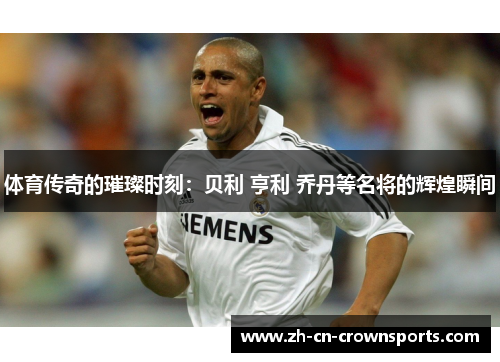 体育传奇的璀璨时刻：贝利 亨利 乔丹等名将的辉煌瞬间